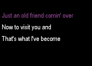 Just an old friend comin' over

Now to visit you and

Thafs what I've become