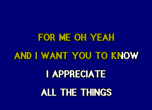 FOR ME OH YEAH

AND I WANT YOU TO KNOW
I APPRECIATE
ALL THE THINGS