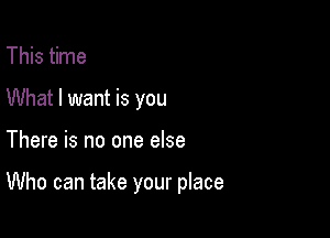 This time
What I want is you

There is no one else

Who can take your place