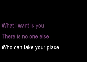 What I want is you

There is no one else

Who can take your place