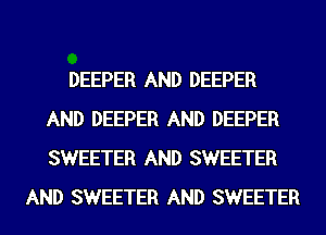 DEEPER AND DEEPER
AND DEEPER AND DEEPER
SWEETER AND SWEETER

AND SWEETER AND SWEETER