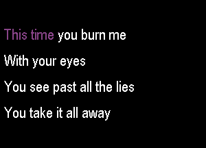 This time you burn me
With your eyes

You see past all the lies

You take it all away