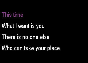 This time
What I want is you

There is no one else

Who can take your place