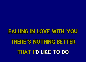 FALLING IN LOVE WITH YOU
THERE'S NOTHING BETTER
THAT I'D LIKE TO DO