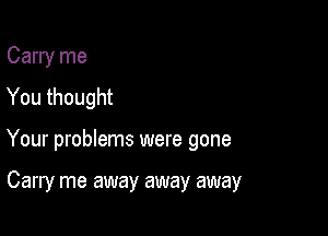 Carry me
You thought

Your problems were gone

Carry me away away away