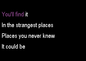 You'll find it

In the strangest places

Places you never knew
It could be
