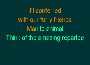 lfl conferred
with our furry friends
Man to animal

Think of the amazing repartee