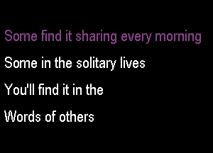Some fund it sharing every morning

Some in the solitary lives

You'll find it in the
Words of others