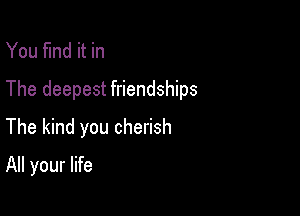 You find it in
The deepest friendships

The kind you cherish
All your life