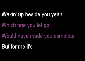 Wakin' up beside you yeah

Which one you let go
Would have made you complete

But for me it's