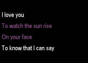 I love you

To watch the sun rise

On your face

To know that I can say