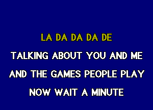 LA DA DA DA DE
TALKING ABOUT YOU AND ME
AND THE GAMES PEOPLE PLAY

NOW WAIT A MINUTE