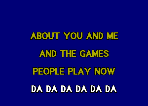 ABOUT YOU AND ME

AND THE GAMES
PEOPLE PLAY NOW
DA DA DA DA DA DA