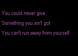 You could never give

Something you ain't got

You can't run away from yourself