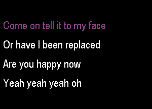 Come on tell it to my face

Or have I been replaced

Are you happy now
Yeah yeah yeah oh