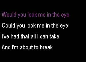 Would you look me in the eye

Could you look me in the eye
I've had that all I can take

And I'm about to break