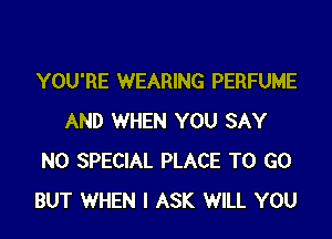 YOU'RE WEARING PERFUME

AND WHEN YOU SAY
NO SPECIAL PLACE TO GO
BUT WHEN I ASK WILL YOU