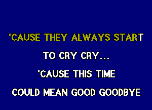 'CAUSE THEY ALWAYS START

T0 CRY CRY...
'CAUSE THIS TIME
COULD MEAN GOOD GOODBYE