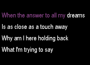 When the answer to all my dreams

Is as close as a touch away

Why am I here holding back

What I'm trying to say