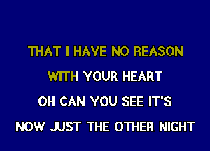 THAT I HAVE NO REASON

WITH YOUR HEART
0H CAN YOU SEE IT'S
NOW JUST THE OTHER NIGHT