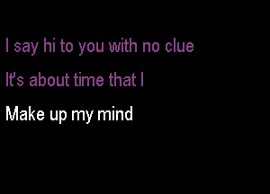 I say hi to you with no clue

lfs about time that I

Make up my mind