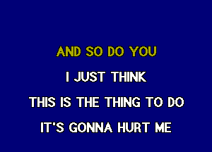 AND 80 DO YOU

I JUST THINK
THIS IS THE THING TO DO
IT'S GONNA HURT ME