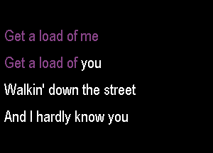 Get a load ofme
Get a load of you

Walkin' down the street

And I hardly know you