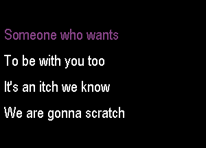 Someone who wants
To be with you too

lfs an itch we know

We are gonna scratch