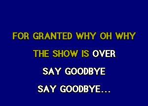FOR GRANTED WHY 0H WHY

THE SHOW IS OVER
SAY GOODBYE
SAY GOODBYE...
