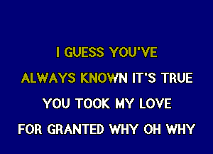 I GUESS YOU'VE

ALWAYS KNOWN IT'S TRUE
YOU TOOK MY LOVE
FOR GRANTED WHY 0H WHY