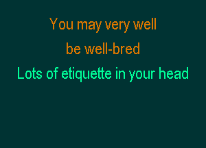 You may very well
be well-bred

Lots of etiquette in your head