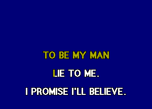 TO BE MY MAN
LIE TO ME.
I PROMISE I'LL BELIEVE.