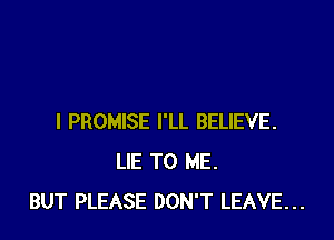I PROMISE I'LL BELIEVE.
LIE TO ME.
BUT PLEASE DON'T LEAVE...