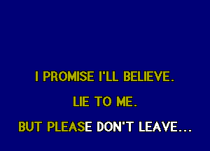 I PROMISE I'LL BELIEVE.
LIE TO ME.
BUT PLEASE DON'T LEAVE...