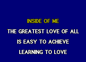 INSIDE OF ME

THE GREATEST LOVE OF ALL
IS EASY TO ACHIEVE
LEARNING TO LOVE