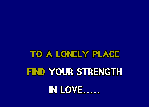 TO A LONELY PLACE
FIND YOUR STRENGTH
IN LOVE .....