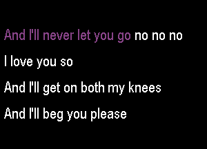 And I'll never let you go no no no

I love you so

And I'll get on both my knees

And I'll beg you please