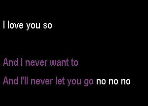 I love you so

And I never want to

And I'll never let you go no no no