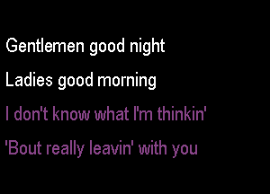 Gentlemen good night
Ladies good morning

I don't know what I'm thinkin'

'Bout really leavin' with you