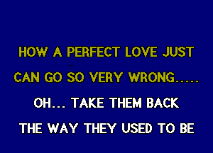 HOWr A PERFECT LOVE JUST
CAN GO SO VERY WRONG .....
0H... TAKE THEM BACK
THE WAY THEY USED TO BE