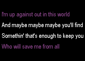 I'm up against out in this world
And maybe maybe maybe you'll find
Somethin' thafs enough to keep you

Who will save me from all