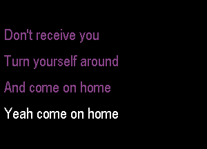 Don't receive you

Turn yourself around

And come on home

Yeah come on home