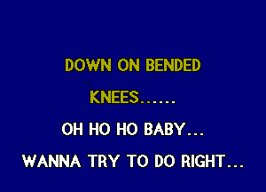DOWN ON BENDED

KNEES ......
OH H0 H0 BABY...
WANNA TRY TO DO RIGHT...