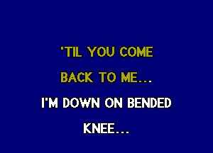 'TIL YOU COME

BACK TO ME...
I'M DOWN ON BENDED
KNEE...