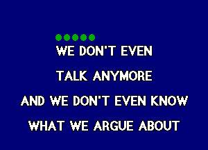 WE DON'T EVEN

TALK ANYMORE
AND WE DON'T EVEN KNOW
WHAT WE ARGUE ABOUT