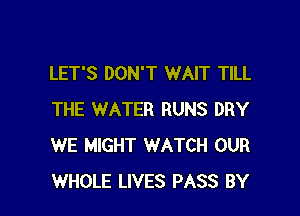 LET'S DON'T WAIT TILL

THE WATER RUNS DRY
WE MIGHT WATCH OUR
WHOLE LIVES PASS BY