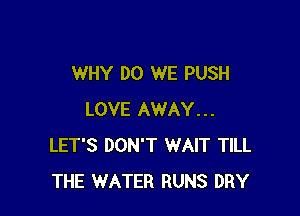 WHY DO WE PUSH

LOVE AWAY...
LET'S DON'T WAIT TILL
THE WATER RUNS DRY