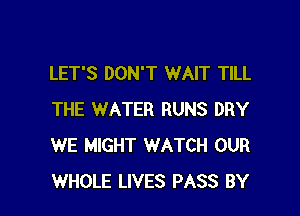 LET'S DON'T WAIT TILL

THE WATER RUNS DRY
WE MIGHT WATCH OUR
WHOLE LIVES PASS BY