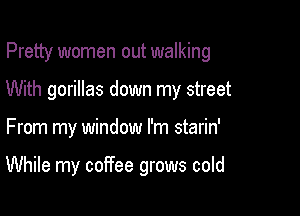 Pretty women out walking
With gorillas down my street

From my window I'm starin'

While my coffee grows cold