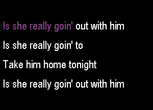 Is she really goin' out with him

Is she really goin' to

Take him home tonight

Is she really goin' out with him